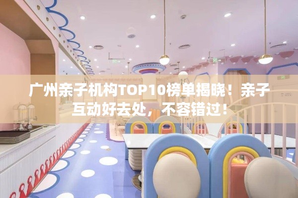 广州亲子机构TOP10榜单揭晓!亲子互动好去处,不容错过!